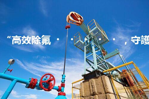 “高效除氟，守護碧水藍(lán)天——廢水中氟離子處理新篇章”
